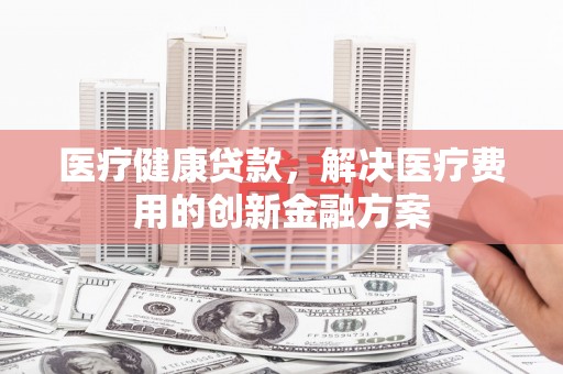 永寿医疗健康贷款，解决医疗费用的创新金融方案