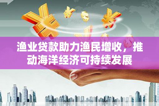 永寿渔业贷款助力渔民增收，推动海洋经济可持续发展